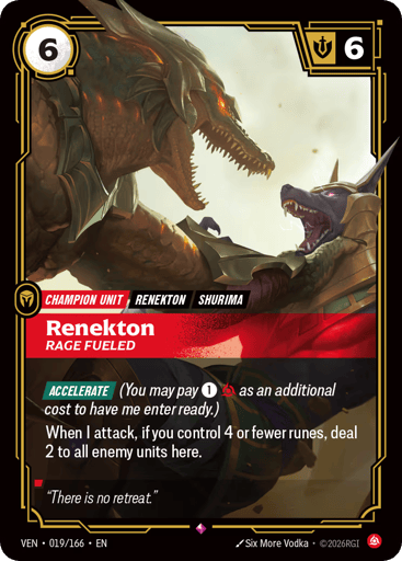 Renekton, Rage Fueled
Vendetta
Product Details
[ACCELERATE] (You may pay 1 and 1 Fury as an additional cost to have me enter ready.)
When I attack, if you control 4 or fewer runes, deal 2 to all enemy units here.
Rarity:Rare
Number:019/166
Energy Cost:6
Might:6
Card Type:Unit
Tag:Shurima;Renekton
Domain:Fury
Flavor Text:"There is no retreat."