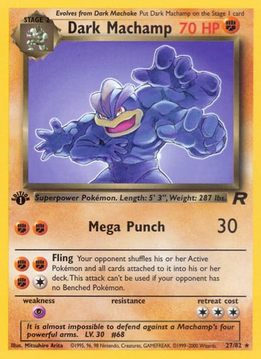 Dark Machamp (Unlimited) 
Team Rocket  
Product Details
Card Number / Rarity:27/82 / Rare
Card Type / HP / Stage:Fighting / 70 / Stage 2
Attack 1:[FF] Mega Punch (30)
Attack 2:[1FFF] Fling
Your opponent shuffles his or her Active Pokémon and all cards attached to it into his or her deck. This attack can't be used if your opponent has no Benched Pokémon.
Weakness / Resistance / Retreat Cost:P / / 3