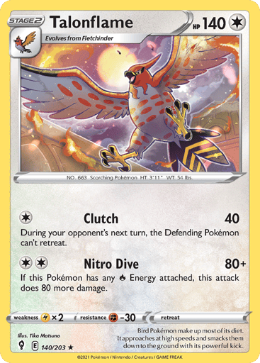 Talonflame
Evolving Skies
Product Details
Card Number / Rarity:140/203 / Rare
Card Type / HP / Stage:Colorless / 140 / Stage 2
Attack 1:[1] Clutch (40) During your opponent's next turn, the Defending Pokemon can't retreat.
Attack 2:[2] Nitro Dive (80+)
If this Pokemon has an R Energy attacked, this attack does 80 more damage.
Weakness / Resistance / Retreat Cost:Lx2 / F-30 / 0