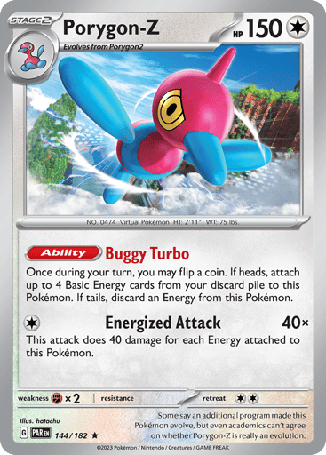 Porygon-Z
Paradox Rift
Product Details
Card Number / Rarity:144/182 / Rare
Card Type / HP / Stage:Colorless / 150 / Stage 2
Card Text:Ability — Buggy Turbo
Once during your turn, you may flip a coin. If heads, attach up to 4 Basic Energy cards from your discard pile to this Pokemon. If tails, discard an Energy from this Pokemon.
Attack 1:[1] Energized Attack (40x)
This attack does 40 damage for each Energy attached to this Pokemon.
Weakness / Resistance / Retreat Cost:Fx2 / None / 2