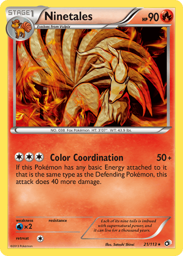Ninetales  
Legendary Treasures 
Product Details
Card Number / Rarity:21/113 / Rare
Card Type / HP / Stage:Fire / 90 / Stage 1
Attack 1:[3] Color Coordination (50+) If this Pokemon has any basic Energy attached to it that is the same type as the Defending Pokemon, this attack does 40 more damage.
Weakness / Resistance / Retreat Cost:Wx2 / / 1