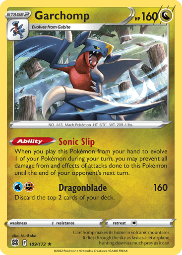 Garchomp
Brilliant Stars
Product Details
Card Number / Rarity:109/172 / Holo Rare
Card Type / HP / Stage:Dragon / 160 / Stage 2
Card Text:Ability — Sonic Slip
When you play this Pokémon from your hand to evolve 1 of your Pokémon during your turn, you may prevent all damage from and effects of attacks done to this Pokémon during your opponent’s next turn.
Attack 1:[WF] Dragonblade (160)
Discard the top 2 cards of your deck.
Weakness / Resistance / Retreat Cost:None / None / 1