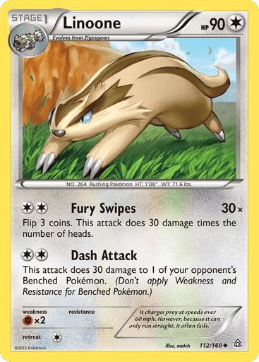 Linoone  
Primal Clash 
Product Details
Card Number / Rarity:112/160 / Uncommon
Card Type / HP / Stage:Colorless / 90 / Stage 1
Attack 1:[2] Fury Swipes (30x)
Flip 3 coins. This attack does 30 damage times the number of heads.
Attack 2:[2] Dash Attack
This attack does 30 damage to 1 of your opponent's Benched Pokemon. (Don't apply Weakness and Resistance for Benched Pokemon.)
Weakness / Resistance / Retreat Cost:Fx2 / None / 1