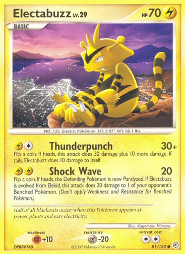 Electabuzz  
Diamond and Pearl  
Product Details
Card Number / Rarity:81/130 / Common
Card Type / HP / Stage:Lightning / 70 / Basic
Attack 1:[1L] Thunderpunch (30+)
Flip a coin. If heads, this attack does 30 damage plus 10 more damage. If tails, Electabuzz does 10 damage to itself.
Attack 2:[LL] Shock Wave (20)
Flip a coin. If heads, the Defending Pokémon is now Paralyzed. If Electabuzz is evolved from Elekid, this attack does 20 damage to 1 of your opponent's Benched Pokémon.