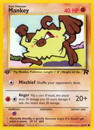 Mankey (Unlimited) 
Team Rocket 
Product Details
Card Number / Rarity:61/82 / Common
Card Type / HP / Stage:Fighting / 40 / Basic
Attack 1:[1] Mischief
Shuffle your opponent's deck.
Attack 2:[1F] Anger (20+)
Flip a coin. If heads, this attack does 20 damage plus 20 more damage; if tails, this attack does 20 damage.
Weakness / Resistance / Retreat Cost:P / /