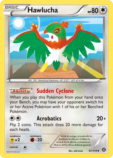 Hawlucha  
Steam Siege  
Product Details
Card Number / Rarity:97/114 / Uncommon
Card Type / HP / Stage:Colorless / 80 / Basic
Card Text:Ability — Sudden Cyclone
When you play this Pokemon from your hand onto your Bench, you may have your opponent switch his or her Active Pokemon with 1 of his or her Benched Pokemon.
Attack 1:[2] Acrobatics (20+)
Flip 2 coins. This attack does 20 more damage for each heads.
Weakness / Resistance / Retreat Cost:Lx2 / F-20 / 1