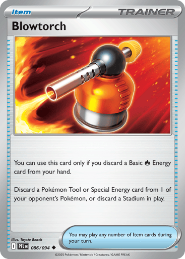 Blowtorch
Phantasmal Flames
Product Details
Card Number / Rarity:086/094 / Uncommon
Card Type / HP / Stage:Trainer - Item / /
Card Text:You can use this card only if you discard a Basic Fire Energy card from your hand.
Discard a Pokemon Tool or Special Energy card from 1 of your opponent's Pokemon, or discard a Stadium in play.
Artist:Toyste Beach