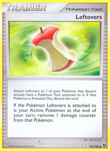 Leftovers  
Great Encounters 
Product Details
Card Number / Rarity:99/106 / Uncommon
Card Type / HP / Stage:Tool / /
Card Text:Attach Leftovers to 1 of your Pokémon that doesn't already have a Pokémon Tool attached to it. If that Pokémon is Knocked Out, discard this card.
If the Pokémon Leftovers is attached to is your Active Pokémon at the end of your turn, remove 1 damage counter from that Pokémon.