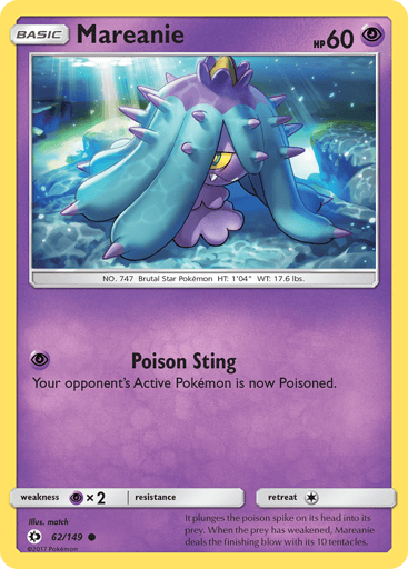 Mareanie  
SM Base Set 
Product Details
Card Number / Rarity:62/149 / Common
Card Type / HP / Stage:Psychic / 60 / Basic
Attack 1:[P] Poison Sting
Your opponent's Active Pokemon is now Poisoned.
Weakness / Resistance / Retreat Cost:Px2 / None / 1