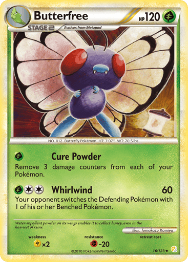 Butterfree  
HeartGold SoulSilver  
Product Details
Card Number / Rarity:16/123 / Rare
Card Type / HP / Stage:Grass / 120 / Stage 2
Attack 1:[G] Cure Powder - Remove 3 damage counters from each of your Pokemon.
Attack 2:[2G] Whirlwind (60) Your opponent switches the Defending Pokemon with 1 of his or her Benched Pokemon.
Weakness / Resistance / Retreat Cost:Lx2 / F-20 / 0