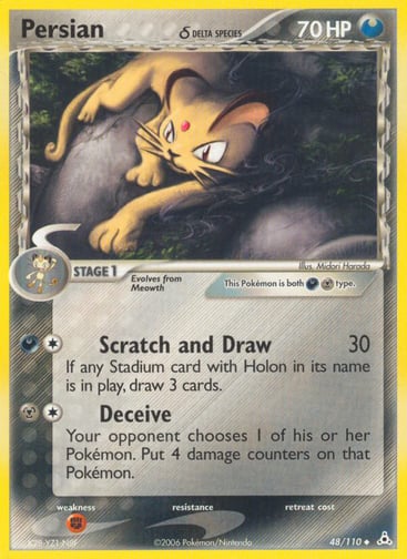 Persian (Delta Species) 
Holon Phantoms 
Product Details
Card Number / Rarity:48/110 / Uncommon
Card Type / HP / Stage:Darkness Metal / 70 / Stage 1
Attack 1:[1D] Scratch and Draw (30)
If any Stadium card with Holon in its name is in play, draw 3 cards.
Attack 2:[1M] Deceive
Your opponent chooses 1 of his or her Pokemon. Put 4 damage counters on that Pokemon.
Weakness / Resistance / Retreat Cost:F / / 0