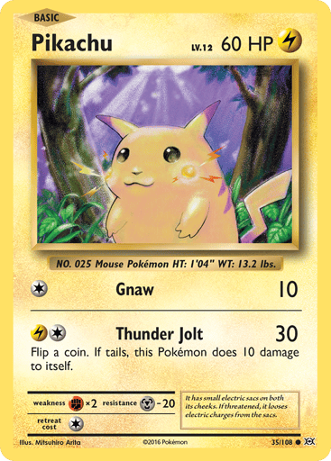 Pikachu  
Evolutions 
Product Details
Card Number / Rarity:35/108 / Common
Card Type / HP / Stage:Lightning / 60 / Basic
Attack 1:[1] Gnaw (10)
Attack 2:[1L] Thunder Jolt (30)
Flip a coin. If tails, this attack does 10 damage to itself.
Weakness / Resistance / Retreat Cost:Fx2 / M-20 / 1