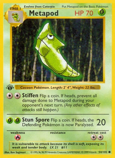 Metapod  
Base Set 
Product Details
Card Number / Rarity:054/102 / Common
Card Type / HP / Stage:Grass / 70 / Stage 1
Attack 1:[2] Stiffen
Flip a coin. If heads, prevent all damage done to Metapod during your opponent's next turn. (Any other effects of attacks still happen.)
Attack 2:[GG] Stun Spore (20)
Flip a coin. If heads, the Defending Pokémon is now Paralyzed.
Weakness / Resistance / Retreat Cost:R / / 2