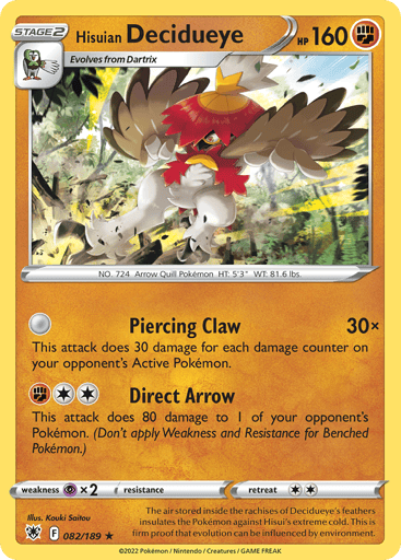 Hisuian Decidueye
Astral Radiance
Product Details
Card Number / Rarity:082/189 / Holo Rare
Card Type / HP / Stage:Fighting / 160 / Stage 2
Attack 1:Piercing Claw (30x)
This attack does 30 damage for each damage counter on your opponent's Active Pokémon.
Attack 2:[2F] Direct Arrow
This attack does 80 damage to 1 of your opponent's Pokémon. (Don't apply Weakness and Resistance for Benched Pokémon.)
Weakness / Resistance / Retreat Cost:Px2 / None / 2