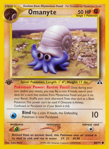 Omanyte (Unlimited) 
Neo Discovery 
Product Details
Card Number / Rarity:60/75 / Common
Card Type / HP / Stage:Fighting / 50 / Stage 1
Card Text:Pokémon Power: Revive Fossil Once during your turn (before your attack), you may flip a coin. If heads, search your deck for a card that evolves from Mysterious Fossil and put it on your Bench. Shuffle your deck afterward. Treat that card as a Basic Pokémon. This power can't be used if Omanyte is Asleep, Confused, or Paralyzed (or if your Bench is full).