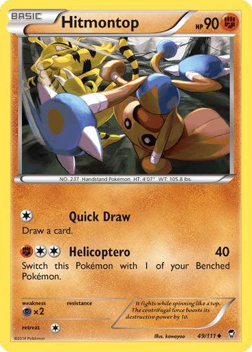 Hitmontop  
Furious Fists  
Product Details
Card Number / Rarity:49/111 / Uncommon
Card Type / HP / Stage:Fighting / 90 / Basic
Attack 1:[1] Quick Draw
Draw 1 card.
Attack 2:[2F] Helicoptero (40)
Switch this Pokémon with 1 of your Benched Pokémon.
Weakness / Resistance / Retreat Cost:Px2 / / 1
