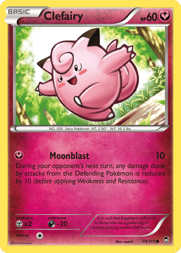 Clefairy  
Furious Fists 
Product Details
Card Number / Rarity:70/111 / Common
Card Type / HP / Stage:Fairy / 60 / Basic
Attack 1:[Y] Moonblast (10)
During your opponent's next turn, any damage done by attacks from the Defending Pokémon is reduced by 10 (before applying Weakness and Resistance).
Weakness / Resistance / Retreat Cost:Mx2 / D-20 / 1