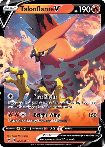 Talonflame V 
Vivid Voltage 
Product Details
Card Number / Rarity:029/185 / Ultra Rare
Card Type / HP / Stage:Fire / 190 / Basic
Attack 1:[1] Fast Flight
If you go first, you can use this attack on your first turn. Discard your hand and draw 6 cards.
Attack 2:[1RR] Bright Wing (160)
Discard an Energy from this Pokémon.
Weakness / Resistance / Retreat Cost:Lx2 / F-30 / 0