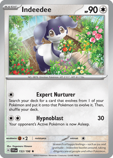 Indeedee
Scarlet & Violet
Product Details
Card Number / Rarity:153/198 / Rare
Card Type / HP / Stage:Colorless / 80 / Basic
Attack 1:[1] Raise Well
Search your deck for a card that evolves from 1 of your Pokemon in play and play it on that Pokemon to evolve it. Then, shuffle your deck.
Attack 2:[2] Hypno Wave (30)
Your opponent’s Active Pokemon is now Asleep.
Weakness / Resistance / Retreat Cost:Fx2 / None / 1