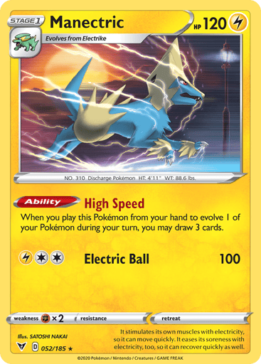 Manectric  
Vivid Voltage 
Product Details
Card Number / Rarity:052/185 / Rare
Card Type / HP / Stage:Lightning / 120 / Stage 1
Card Text:Ability — High Speed
When you play this Pokémon from your hand to evolve 1 of your Pokémon during your turn, you may draw 3 cards.
Attack 1:[2L] Electric Ball (100)
Weakness / Resistance / Retreat Cost:Fx2 / None / 0