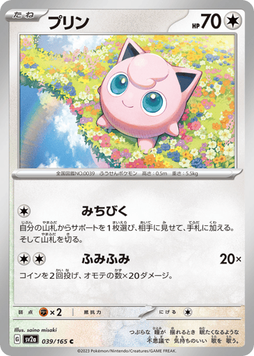 Jigglypuff (Poke Ball Pattern) 
SV2a: Pokemon Card 151 
Product Details
Rarity:Common
Number:039/165
Card Type:Colorless
HP:70
Stage:Basic
Weakness:Fighting x2
Retreat Cost:1
Attack 1:[Colorless] Lead
Search your deck for a Supporter card, reveal it, and put it into your hand. Then, shuffle your deck.
Attack 2:[Colorless][Colorless] Stompy Stomp (20x)
Flip 2 coins. This attack does 20 damage for each heads.
Flavor Text:When its huge eyes waver, it sings a mysteriously soothing melody that lulls its enemie