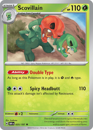 Scovillain
Obsidian Flames
Product Details
Card Number / Rarity:025/197 / Rare
Card Type / HP / Stage:Grass / 110 / Stage 1
Card Text:Ability — Double Type
This Pokémon is both [G] and [R].
Attack 1:[G][2] Spicy Headbutt (110)
This attack’s damage isn’t affected by Resistance.
Weakness / Resistance / Retreat Cost:Rx2 / / 2