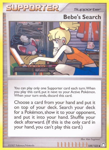 Bebe's Search 
Mysterious Treasures 
Product Details
Card Number / Rarity:109/123 / Uncommon
Card Type / HP / Stage:Supporter / /
Card Text:You can play only one Supporter card each turn. When you play this card, put it next to your Active Pokémon. When your turn ends, discard this card.
Choose a card from your hand and put it on top of your deck. Search your deck for a Pokémon, show it to your opponent, and put it into your hand. Shuffle your deck afterward. 