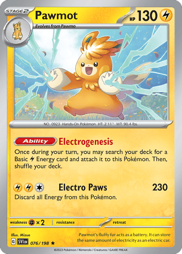Pawmot
Scarlet & Violet
Product Details
Card Number / Rarity:076/198 / Rare
Card Type / HP / Stage:Lightning / 130 / Stage 2
Card Text:Ability — Charge Up
Once during your turn, you may search your deck for a basic [L] Energy and attach it to this Pokemon. Then, shuffle your deck.
Attack 1:[1LL] Electro Paw (230)
Discard all Energy from this Pokemon.
Weakness / Resistance / Retreat Cost:Fx2 / None / 0