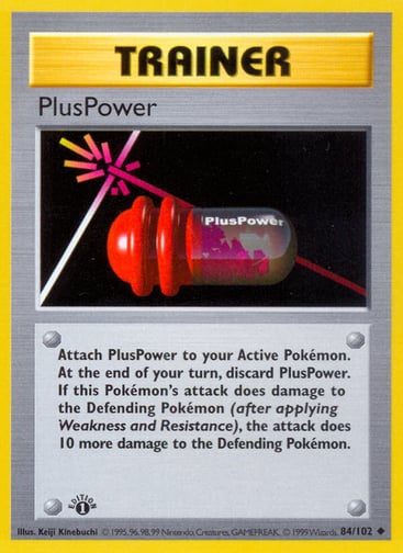PlusPower (Unlimited) 
Base Set (Shadowless) 
Product Details
Card Number / Rarity:084/102 / Uncommon
Card Type / HP / Stage:Trainer / /
Card Text:Attach PlusPower to your Active Pokémon. At the end of your turn, discard PlusPower. If this Pokémon's attack does damage to the Defending Pokémon (after applying Weakness and Resistance), the attack does 10 more damage to the Defending Pokémon.