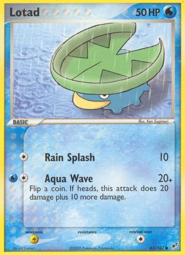 Lotad  
Deoxys  
Product Details
Card Number / Rarity:63/107 / Common
Card Type / HP / Stage:Water / 50 / Basic
Attack 1:[1] Rain Splash (10)
Attack 2:[1W] Aqua Wave (20+)
Flip a coin. If heads, this attack does 20 damage plus 10 more damage.
Weakness / Resistance / Retreat Cost:L / None / 1