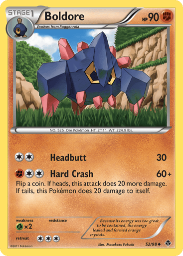 Boldore  
Emerging Powers 
Product Details
Card Number / Rarity:52/98 / Uncommon
Card Type / HP / Stage:Fighting / 90 / Stage 1
Attack 1:[2] Headbutt (30)
Attack 2:[2F] Hard Crash (60+) Flip a coin. If heads, this attack does 20 more damage. If tails, this Pokemon does 20 damage to itself.
Weakness / Resistance / Retreat Cost:Gx2 / / 3