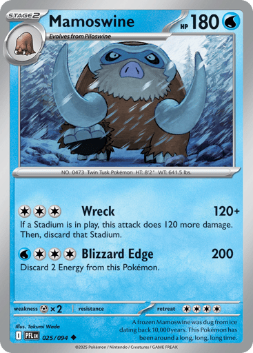 Mamoswine
Phantasmal Flames
Product Details
Card Number / Rarity:025/094 / Uncommon
Card Type / HP / Stage:Water / 180 / Stage 2
Attack 1:[CCC] Wreck (120+)
If a Stadium is in play, this attack does 120 more damage. Then, discard that Stadium.
Attack 2:[WCCC] Blizzard Edge (200)
Discard 2 Energy from this Pokemon.
Weakness / Resistance / Retreat Cost:Mx2 / / 4
Artist:Takumi Wada