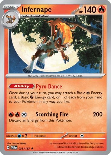Infernape
Twilight Masquerade
Product Details
Card Number / Rarity:033/167 / Rare
Card Type / HP / Stage:Fire / 140 / Stage 2
Card Text:Ability — Pyro Dance
Once, during your turn, you may attach a Basic R Energy card, a Basic F Energy card, or 1 of each from your hand to your Pokémon in any way you like.
Attack 1:[RRC] ScorchingFire (200) Discard an Energy from this Pokémon.
Weakness / Resistance / Retreat Cost:Wx2 / None / 1