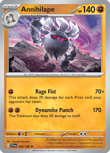 Annihilape
Scarlet & Violet
Product Details
Card Number / Rarity:109/198 / Rare
Card Type / HP / Stage:Fighting / 140 / Stage 2
Attack 1:[F] Rage Fist (70x)
This attack does 70 damage for each Prize card your opponent has taken.
Attack 2:[FF] Dynamite Punch (170)
This Pokémon also does 50 damage to itself.
Weakness / Resistance / Retreat Cost:Px2 / / 2