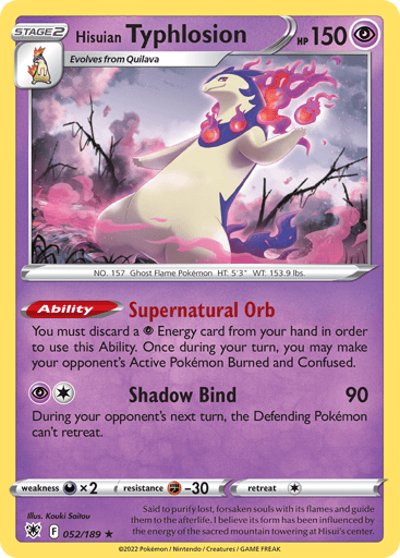 Hisuian Typhlosion
Astral Radiance
Product Details
Card Number / Rarity:052/189 / Holo Rare
Card Type / HP / Stage:Psychic / 150 / Stage 2
Card Text:Ability — Supernatural Orb
You must discard a Psychic Energy card from your hand in order to use this Ability. Once during your turn, you may make your opponent's Active Pokémon Burned and Confused.
Attack 1:[1P] Shadow Bind (90)
During your opponent's next turn, the Defending Pokémon can't retreat.
Weakness / Resistance / Retreat Cost:Dx2 / F-30 / 1