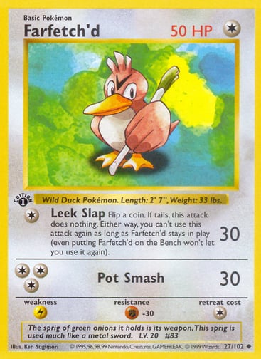 Farfetch'd 
Base Set 
Product Details
Card Number / Rarity:027/102 / Uncommon
Card Type / HP / Stage:Colorless / 50 / Basic
Attack 1:[1] Leek Slap (30)
Flip a coin. If tails, this attack does nothing. Either way, you can't use this attack again as long as Farfetch'd stays in play (even putting Farfetch'd on the Bench won't let you use it again).
Attack 2:[3] Pot Smash (30)
Weakness / Resistance / Retreat Cost:L / F-30 / 1