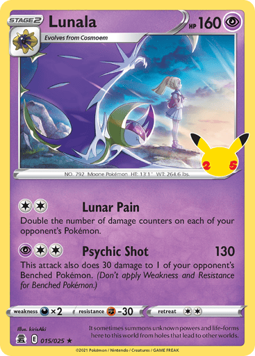 Lunala  
Celebrations  
Product Details
Card Number / Rarity:015/025 / Holo Rare
Card Type / HP / Stage:Psychic / /
Attack 1:[2] Lunar Pain
Double the number of damage counters on each of your opponent’s Pokémon.
Attack 2:[2P] Psychic Shot (130)
This attack also does 30 damage to 1 of your opponent’s Benched Pokémon. (Don’t apply Weakness and Resistance for Benched Pokémon.)
