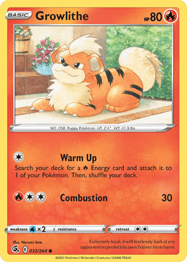 Growlithe  
SWSH08: Fusion Strike 
Product Details
Card Number / Rarity:032/264 / Common
Card Type / HP / Stage:Fire / 80 / Basic
Attack 1:[1] Warm Up
Search your deck for a R Energy card and attach it to 1 of your Pokemon. Then, shuffle your deck.
Attack 2:[2R] Combustion (30)
Weakness / Resistance / Retreat Cost:Wx2 / None / 2