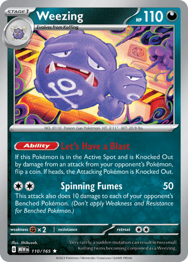 Weezing
151
Product Details
Card Number / Rarity:110/165 / Rare
Card Type / HP / Stage:Darkness / 110 / Stage 1
Card Text: Ability — Let's Have a Blast
If this Pokémon is in the Active Spot and is Knocked Out by damage from an attack from your opponent's Pokémon, flip a coin. If heads, the Attacking Pokémon is Knocked Out.
Attack 1:[2] Spinning Fumes (50)
This attack also does 10 damage to each of your opponent's Benched Pokémon. (Don't apply Weakness and Resistance for Benched Pokémon.)
