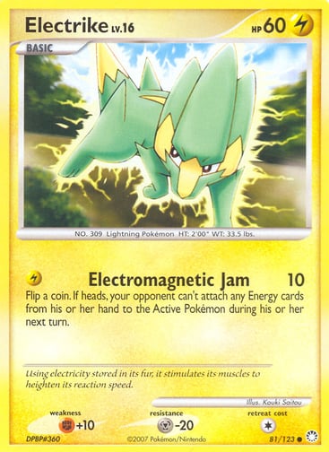 Electrike  
Mysterious Treasures 
Product Details
Card Number / Rarity:81/123 / Common
Card Type / HP / Stage:Lightning / 60 / Basic
Attack 1:[L] Electromagnetic Jam (10)
Flip a coin. If heads, your opponent can't attach any Energy cards from his or her hand to the Active Pokémon during his or her next turn.
Weakness / Resistance / Retreat Cost:F+10 / M-20 / 1