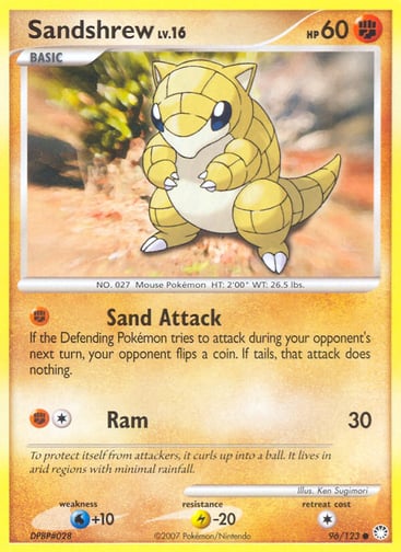 Sandshrew 
Mysterious Treasures 
Product Details
Card Number / Rarity:96/123 / Common
Card Type / HP / Stage:Fighting / 60 / Basic
Attack 1:[F] Sand Attack
If the Defending Pokémon tries to attack during your opponent's next turn, your opponent flips a coin. If tails, that attack does nothing.
Attack 2:[1F] Ram (30)
Weakness / Resistance / Retreat Cost:W+10 / L-20 / 1