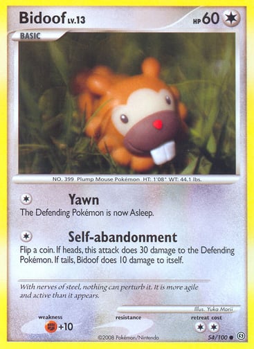 Bidoof  
Stormfront  
Product Details
Card Number / Rarity:54/100 / Common
Card Type / HP / Stage:Colorless / 60 / Basic
Attack 1:[1] Yawn
The Defending Pokémon is now Asleep.
Attack 2:[1] Self-abandonment
Flip a coin. If heads, this attack does 30 damage to the Defending Pokémon. If tails, Bidoof does 10 damage to itself.
Weakness / Resistance / Retreat Cost:F+10 / / 2