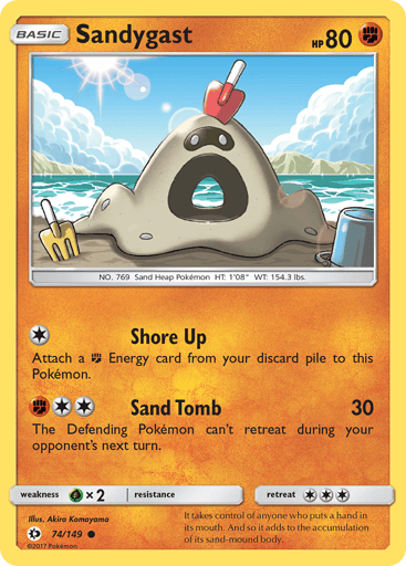 Sandygast  
SM Base Set 
Product Details
Card Number / Rarity:74/149 / Common
Card Type / HP / Stage:Fighting / 80 / Basic
Attack 1:[1] Shore Up
Attach a [F] Energy from your discard pile to this Pokemon.
Attack 2:[F2] Sand Tomb (30)
The Defending Pokemon can't retreat during your opponent's next turn.
Weakness / Resistance / Retreat Cost:Gx2 / None / 3