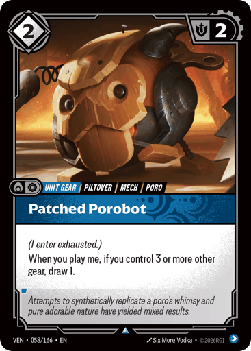 Patched Porobot
Vendetta
Product Details
(I enter exhausted.)
When you play me, if you control 3 or more other gear, draw 1.
Rarity:Uncommon
Number:058/166
Energy Cost:2
Might:2
Card Type:Unit Gear
Tag:Mech;Piltover;Poro
Domain:Mind
Flavor Text:Attempts to synthetically replicate a poro's whimsy and pure adorable nature have yielded mixed results.