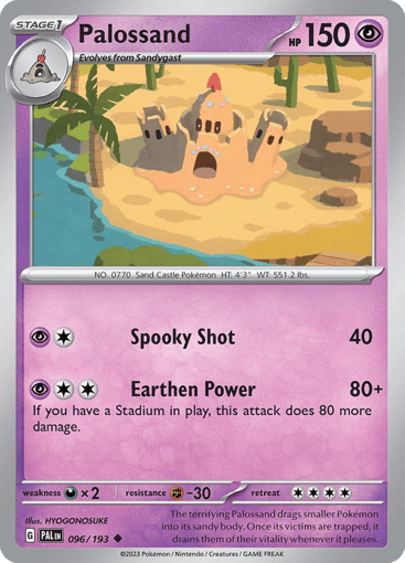 Palossand  
Paldea Evolved 
Product Details
Card Number / Rarity:096/193 / Uncommon
Card Type / HP / Stage:Psychic / 150 / Stage 1
Attack 1:[1P] Spooky Shot (40)
Attack 2:[2P] Earthen Power (80+)
If you have a Stadium in play, this attack does 80 more damage.
Weakness / Resistance / Retreat Cost:Dx2 / F-30 / 4