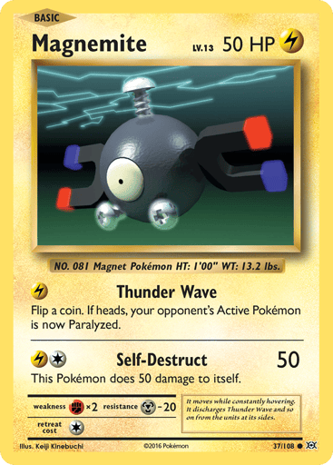 Magnemite  
Evolutions  
Product Details
Card Number / Rarity:37/108 / Common
Card Type / HP / Stage:Lightning / 50 / Basic
Attack 1:[L] Thunder Wave
Flip a coin. If heads, your opponent's Active Pokemon is now Paralyzed.
Attack 2:[1L] Self-Destruct (50)
This Pokemon does 50 damage to itself.
Weakness / Resistance / Retreat Cost:Fx2 / M-20 / 1