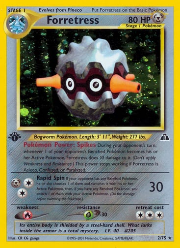 Forretress (1st Edition) 
Neo Discovery 
Product Details
Card Number / Rarity:02/75 / Holo Rare
Card Type / HP / Stage:Metal / 80 / Stage 1
Card Text:Pokémon Power: Spikes During your opponent's turn, whenever 1 of your opponent's Benched Pokémon becomes his or her Active Pokémon, Forretress does 10 damage to it. (Don't apply Weakness and Resistance.) This power stops working if Forretress is Asleep, Confused, or Paralyzed.
Attack 1:[2M] Rapid Spin (30)