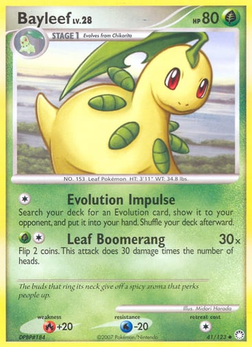 Bayleef  
Mysterious Treasures 
Product Details
Card Number / Rarity:41/123 / Uncommon
Card Type / HP / Stage:Grass / 80 / Stage 1
Attack 1:[1] Evolution Impulse
Search your deck for an Evolution card, show it to your opponent, and put it in your hand. Shuffle your deck afterward.
Attack 2:[1G] Leaf Boomerang (30x)
Flip 2 coins. This attack does 30 damage times the number of heads.
Weakness / Resistance / Retreat Cost:R+20 / W-20 / 1