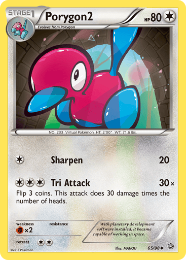 Porygon2  
Ancient Origins 
Product Details
Card Number / Rarity:65/98 / Uncommon
Card Type / HP / Stage:Colorless / 80 / Stage 1
Attack 1:[1] Sharpen (20)
Attack 2:[3] Tri Attack (30x)
Flip 3 coins. This attack does 30 damage times the number of heads.
Weakness / Resistance / Retreat Cost:Fx2 / None / 2