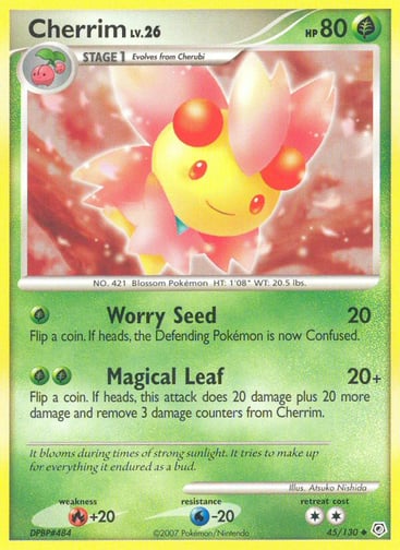 Cherrim  
Diamond and Pearl 
Product Details
Card Number / Rarity:45/130 / Uncommon
Card Type / HP / Stage:Grass / 80 / Stage 1
Attack 1:[G] Worry Seed (20)
Flip a coin. If heads, the Defending Pokémon is now Confused.
Attack 2:[GG] Magical Leaf (20+)
Flip a coin. If heads, this attack does 20 damage plus 20 more damage and remove 3 damage counters from Cherrim.
Weakness / Resistance / Retreat Cost:R+20 / W-20 / 2